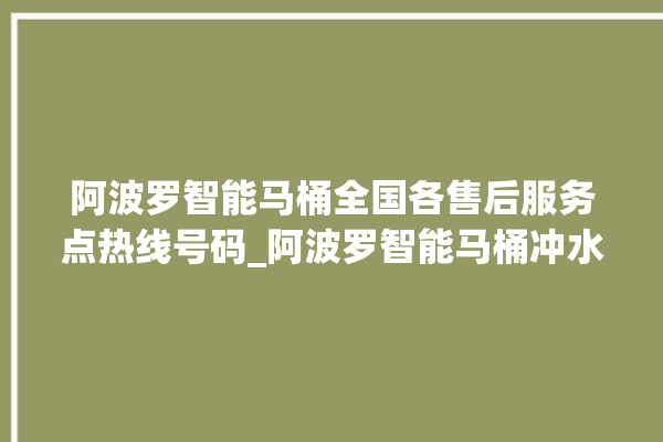 阿波罗智能马桶全国各售后服务点热线号码_阿波罗智能马桶冲水感应怎么调 。阿波罗