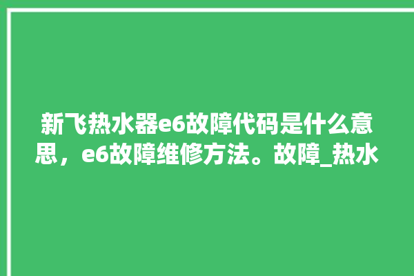 新飞热水器e6故障代码是什么意思，e6故障维修方法。故障_热水器