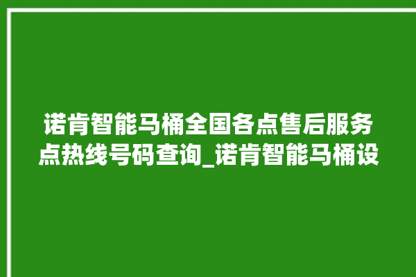 诺肯智能马桶全国各点售后服务点热线号码查询_诺肯智能马桶设置自动冲水 。马桶