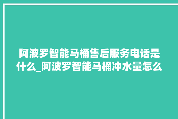 阿波罗智能马桶售后服务电话是什么_阿波罗智能马桶冲水量怎么调节 。阿波罗