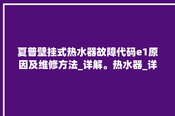 夏普壁挂式热水器故障代码e1原因及维修方法_详解。热水器_详解