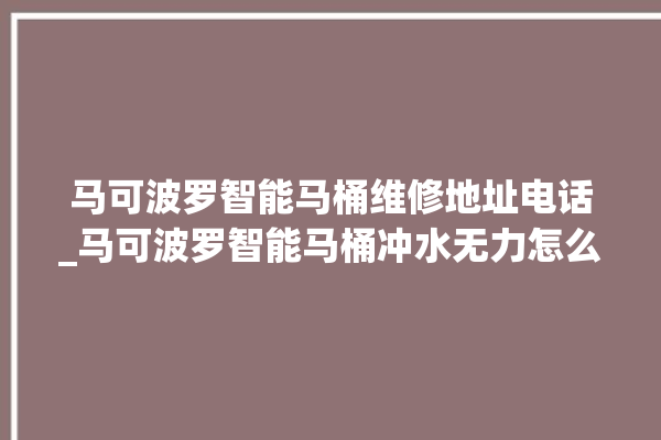 马可波罗智能马桶维修地址电话_马可波罗智能马桶冲水无力怎么解决 。马可波罗