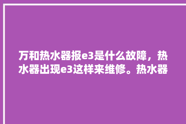 万和热水器报e3是什么故障，热水器出现e3这样来维修。热水器_故障