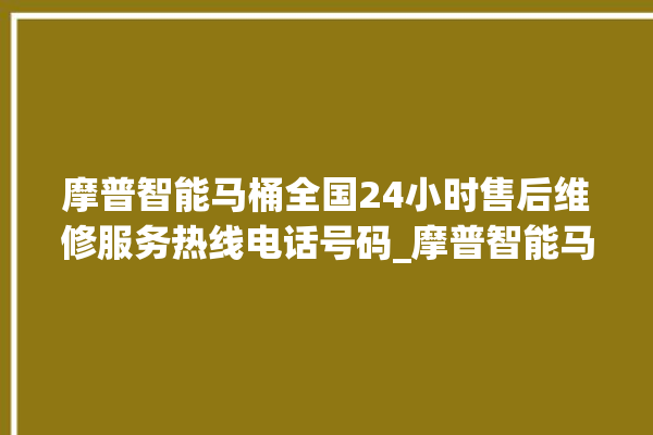 摩普智能马桶全国24小时售后维修服务热线电话号码_摩普智能马桶怎么拆卸 。马桶