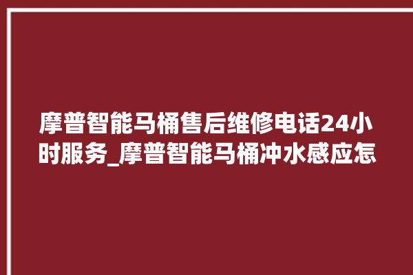 摩普智能马桶售后维修电话24小时服务_摩普智能马桶冲水感应怎么调 。马桶