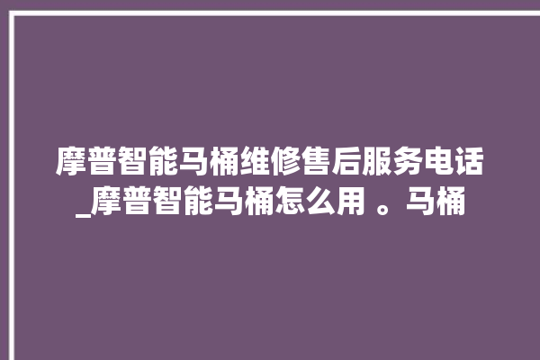 摩普智能马桶维修售后服务电话_摩普智能马桶怎么用 。马桶