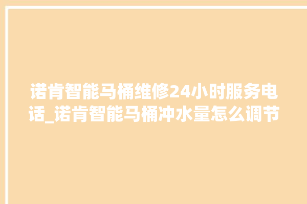 诺肯智能马桶维修24小时服务电话_诺肯智能马桶冲水量怎么调节 。马桶