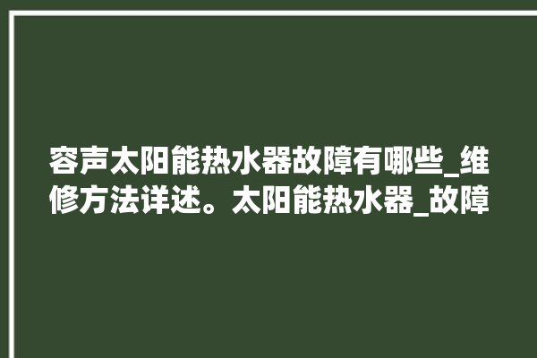 容声太阳能热水器故障有哪些_维修方法详述。太阳能热水器_故障