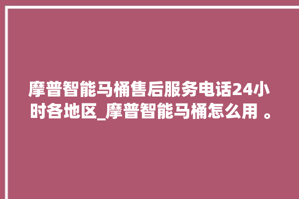 摩普智能马桶售后服务电话24小时各地区_摩普智能马桶怎么用 。马桶