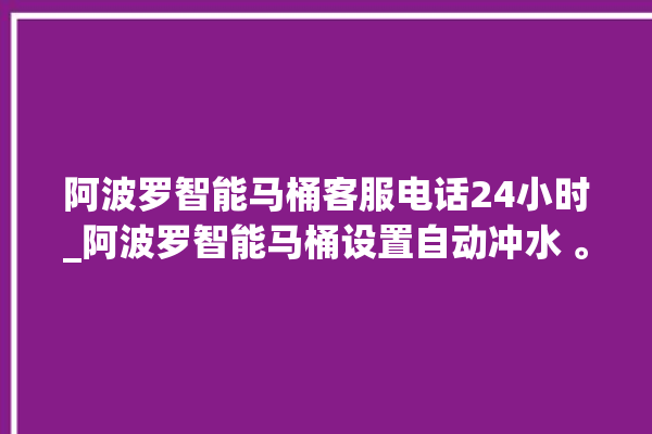 阿波罗智能马桶客服电话24小时_阿波罗智能马桶设置自动冲水 。阿波罗