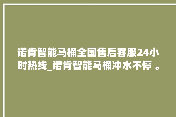 诺肯智能马桶全国售后客服24小时热线_诺肯智能马桶冲水不停 。马桶