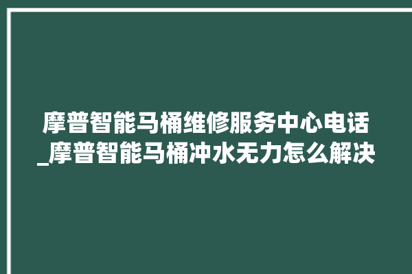 摩普智能马桶维修服务中心电话_摩普智能马桶冲水无力怎么解决 。马桶