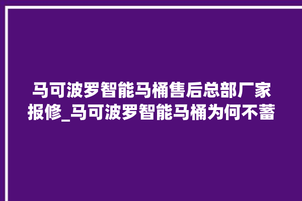 马可波罗智能马桶售后总部厂家报修_马可波罗智能马桶为何不蓄水 。马可波罗