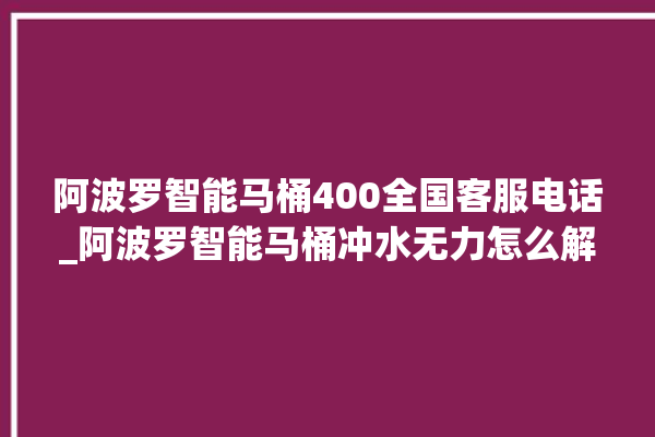 阿波罗智能马桶400全国客服电话_阿波罗智能马桶冲水无力怎么解决 。阿波罗