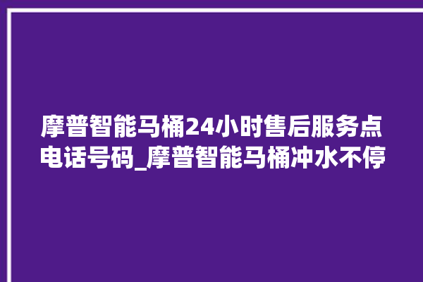 摩普智能马桶24小时售后服务点电话号码_摩普智能马桶冲水不停 。马桶