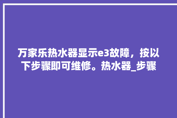 万家乐热水器显示e3故障，按以下步骤即可维修。热水器_步骤