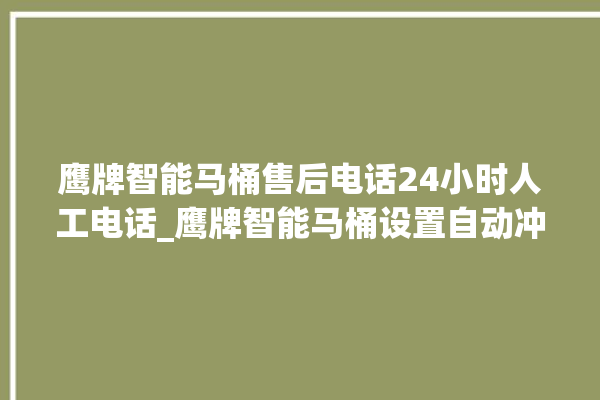 鹰牌智能马桶售后电话24小时人工电话_鹰牌智能马桶设置自动冲水 。马桶