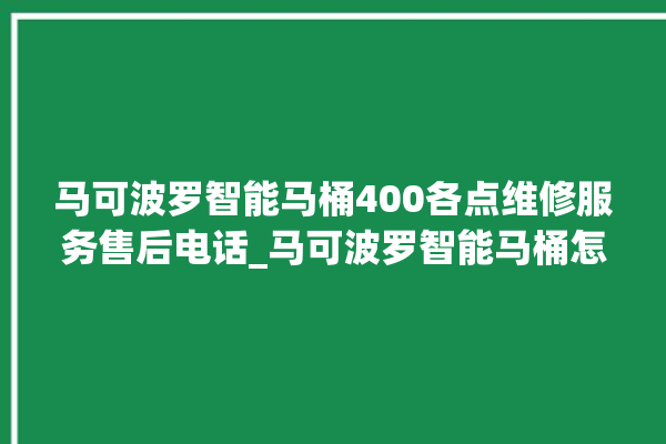 马可波罗智能马桶400各点维修服务售后电话_马可波罗智能马桶怎么拆卸 。马可波罗