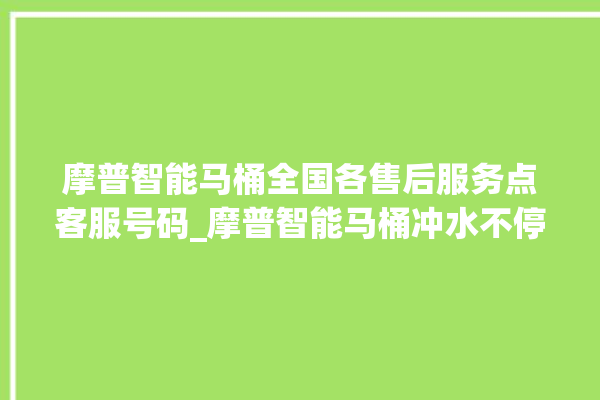 摩普智能马桶全国各售后服务点客服号码_摩普智能马桶冲水不停 。马桶