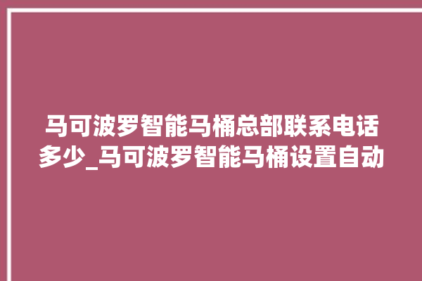 马可波罗智能马桶总部联系电话多少_马可波罗智能马桶设置自动冲水 。马可波罗