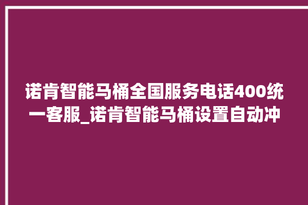 诺肯智能马桶全国服务电话400统一客服_诺肯智能马桶设置自动冲水 。马桶