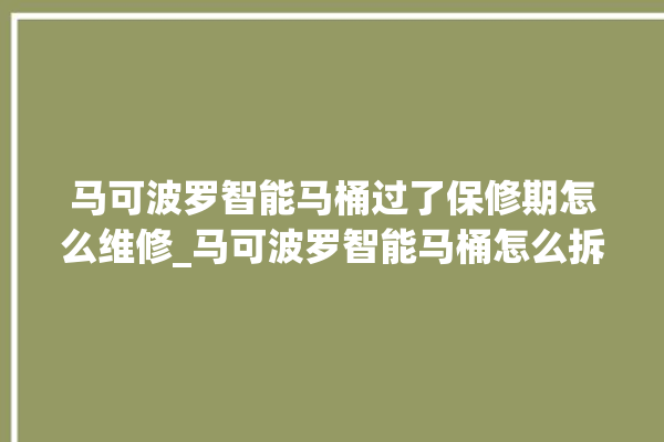 马可波罗智能马桶过了保修期怎么维修_马可波罗智能马桶怎么拆卸 。马可波罗