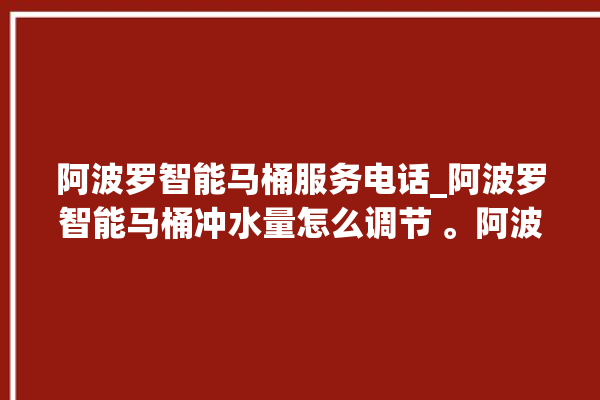 阿波罗智能马桶服务电话_阿波罗智能马桶冲水量怎么调节 。阿波罗