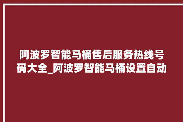 阿波罗智能马桶售后服务热线号码大全_阿波罗智能马桶设置自动冲水 。阿波罗