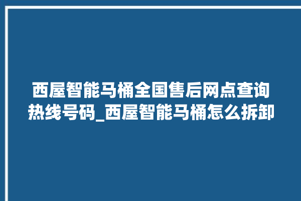 西屋智能马桶全国售后网点查询热线号码_西屋智能马桶怎么拆卸 。马桶