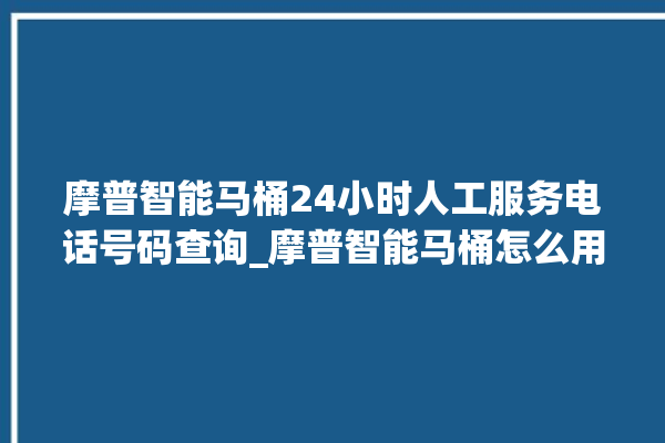 摩普智能马桶24小时人工服务电话号码查询_摩普智能马桶怎么用 。马桶