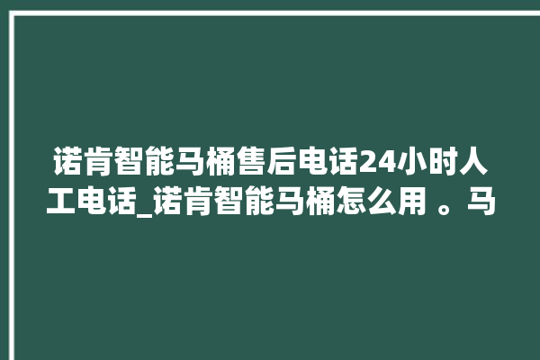 诺肯智能马桶售后电话24小时人工电话_诺肯智能马桶怎么用 。马桶