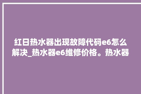 红日热水器出现故障代码e6怎么解决_热水器e6维修价格。热水器_红日