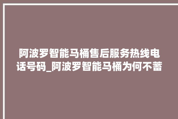 阿波罗智能马桶售后服务热线电话号码_阿波罗智能马桶为何不蓄水 。阿波罗