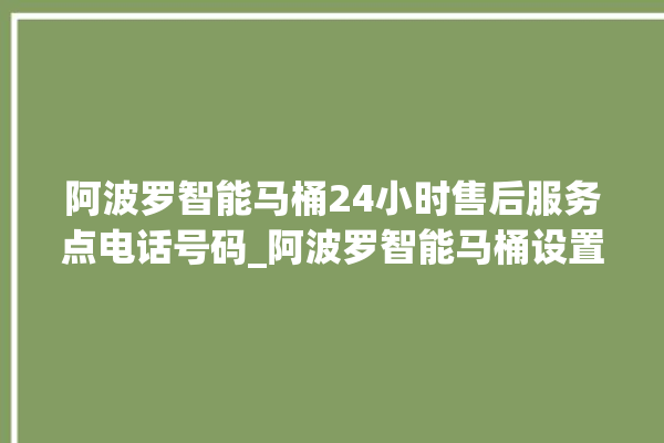 阿波罗智能马桶24小时售后服务点电话号码_阿波罗智能马桶设置自动冲水 。阿波罗