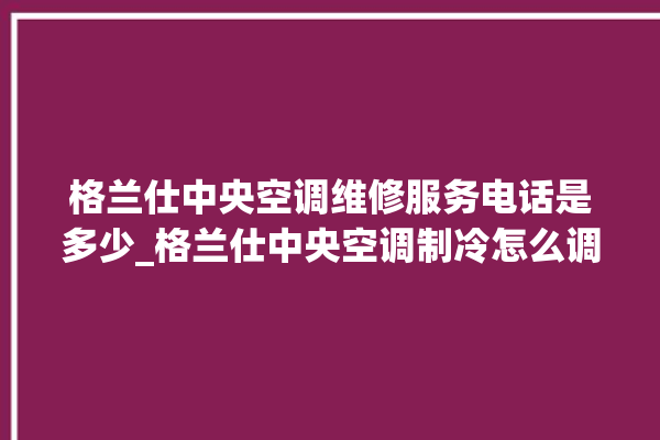 格兰仕中央空调维修服务电话是多少_格兰仕中央空调制冷怎么调节 。格兰仕