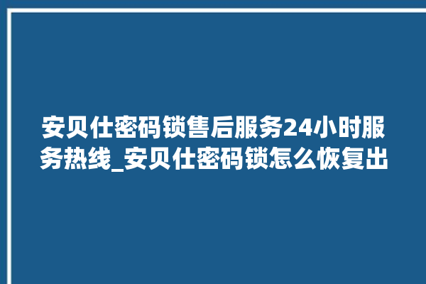 安贝仕密码锁售后服务24小时服务热线_安贝仕密码锁怎么恢复出厂设置 。密码锁