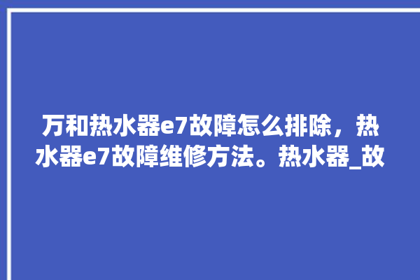 万和热水器e7故障怎么排除，热水器e7故障维修方法。热水器_故障