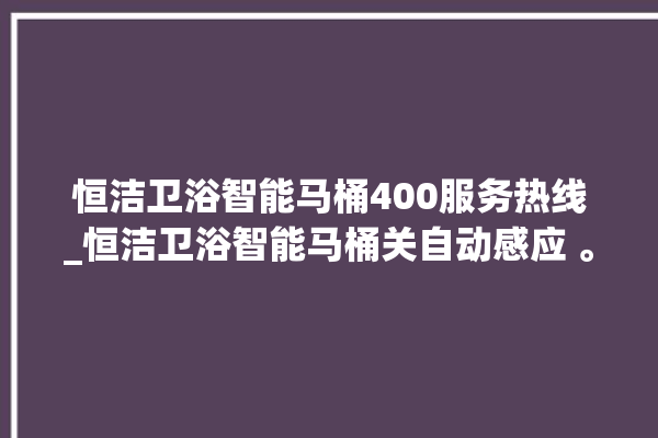 恒洁卫浴智能马桶400服务热线_恒洁卫浴智能马桶关自动感应 。马桶