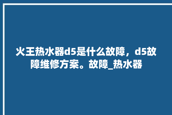 火王热水器d5是什么故障，d5故障维修方案。故障_热水器