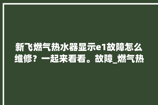 新飞燃气热水器显示e1故障怎么维修？一起来看看。故障_燃气热水器