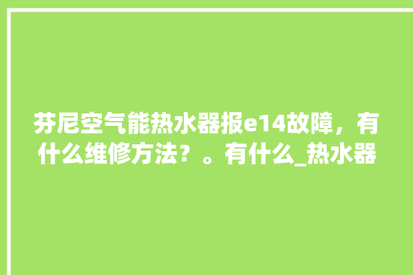 芬尼空气能热水器报e14故障，有什么维修方法？。有什么_热水器