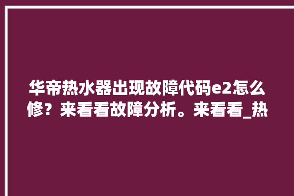 华帝热水器出现故障代码e2怎么修？来看看故障分析。来看看_热水器