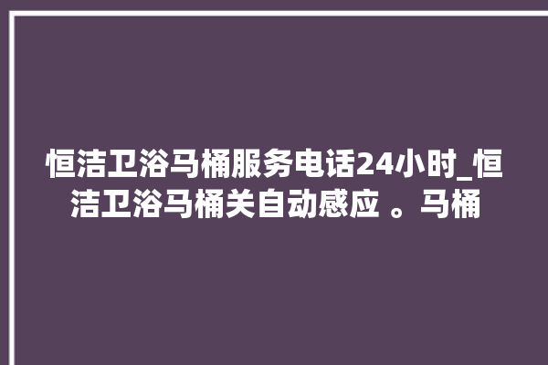 恒洁卫浴马桶服务电话24小时_恒洁卫浴马桶关自动感应 。马桶