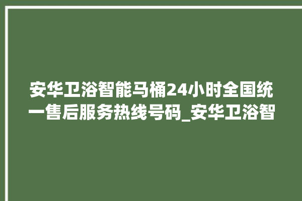 安华卫浴智能马桶24小时全国统一售后服务热线号码_安华卫浴智能马桶设置自动冲水 。马桶