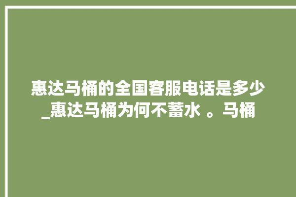 惠达马桶的全国客服电话是多少_惠达马桶为何不蓄水 。马桶