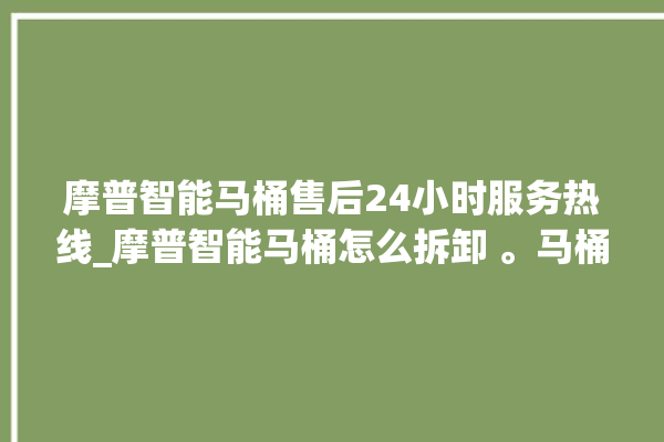 摩普智能马桶售后24小时服务热线_摩普智能马桶怎么拆卸 。马桶