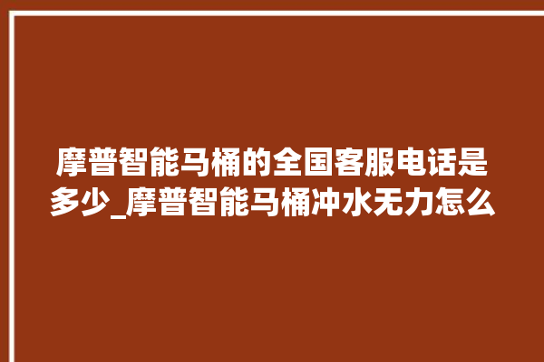 摩普智能马桶的全国客服电话是多少_摩普智能马桶冲水无力怎么解决 。马桶