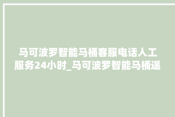 马可波罗智能马桶客服电话人工服务24小时_马可波罗智能马桶遥控器说明书 。马可波罗