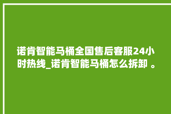 诺肯智能马桶全国售后客服24小时热线_诺肯智能马桶怎么拆卸 。马桶