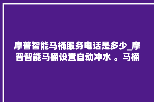 摩普智能马桶服务电话是多少_摩普智能马桶设置自动冲水 。马桶